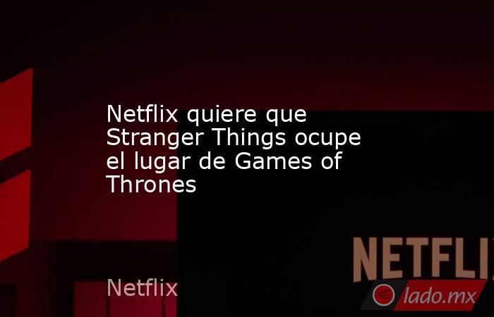 Netflix quiere que Stranger Things ocupe el lugar de Games of Thrones. Noticias en tiempo real