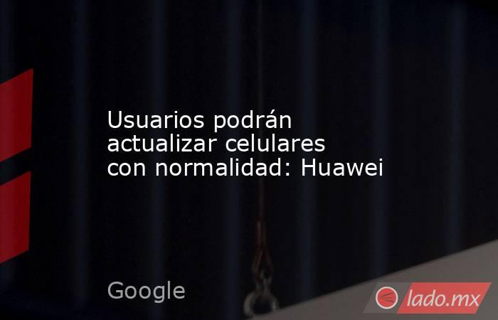 Usuarios podrán actualizar celulares con normalidad: Huawei. Noticias en tiempo real