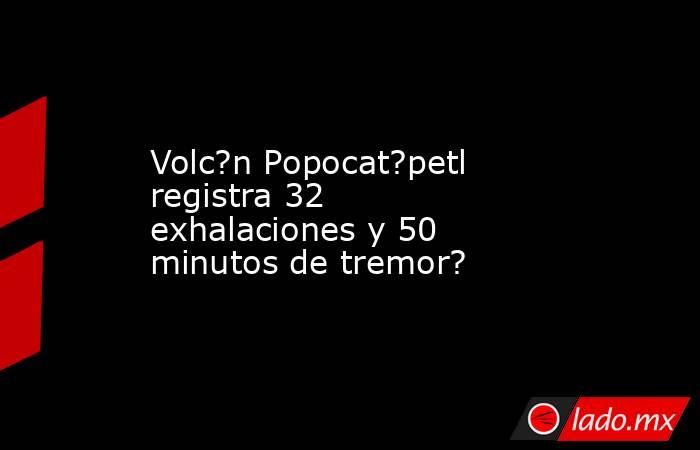 Volc?n Popocat?petl registra 32 exhalaciones y 50 minutos de tremor?. Noticias en tiempo real