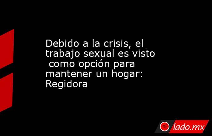 Debido a la crisis, el trabajo sexual es visto  como opción para mantener un hogar: Regidora. Noticias en tiempo real