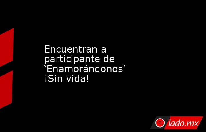 Encuentran a participante de ‘Enamorándonos’ ¡Sin vida!. Noticias en tiempo real