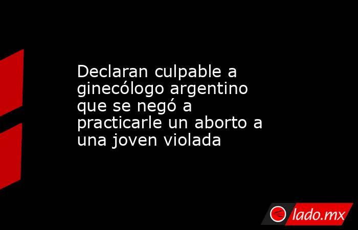 Declaran culpable a ginecólogo argentino que se negó a practicarle un aborto a una joven violada. Noticias en tiempo real