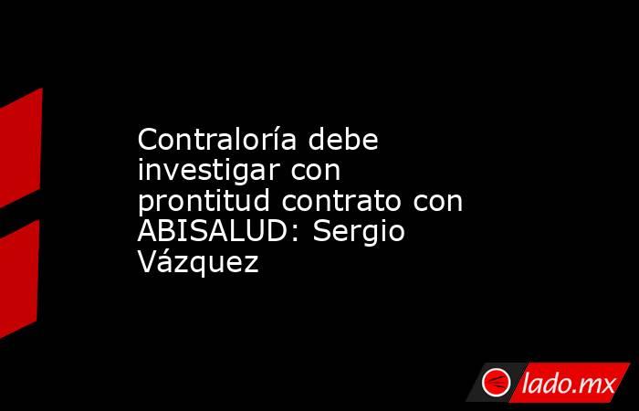 Contraloría debe investigar con prontitud contrato con ABISALUD: Sergio Vázquez. Noticias en tiempo real