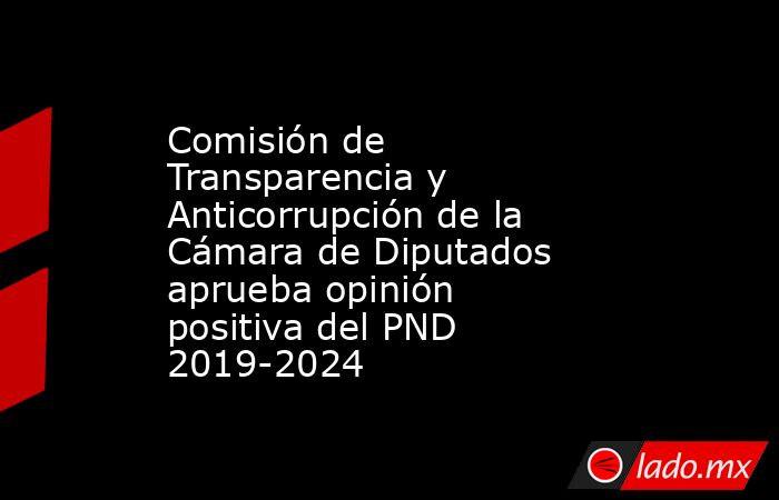 Comisión de Transparencia y Anticorrupción de la Cámara de Diputados aprueba opinión positiva del PND 2019-2024. Noticias en tiempo real