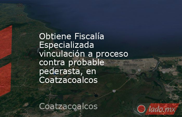Obtiene Fiscalía Especializada vinculación a proceso contra probable pederasta, en Coatzacoalcos. Noticias en tiempo real