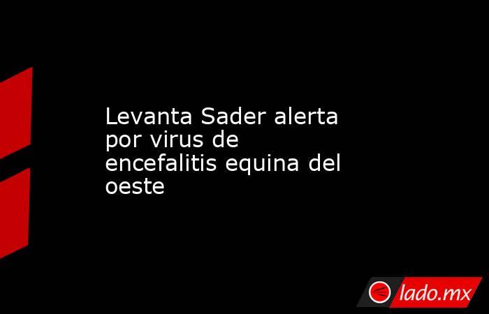 Levanta Sader alerta por virus de encefalitis equina del oeste. Noticias en tiempo real