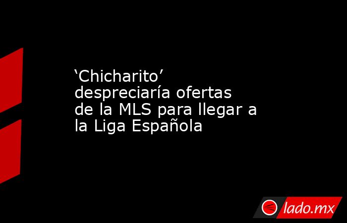 ‘Chicharito’ despreciaría ofertas de la MLS para llegar a la Liga Española. Noticias en tiempo real