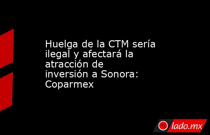 Huelga de la CTM sería ilegal y afectará la atracción de inversión a Sonora: Coparmex. Noticias en tiempo real