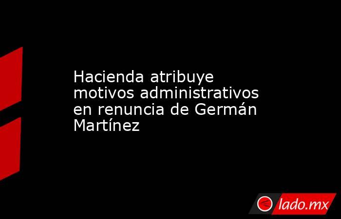 Hacienda atribuye motivos administrativos en renuncia de Germán Martínez. Noticias en tiempo real