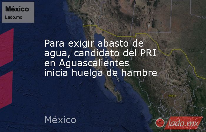 Para exigir abasto de agua, candidato del PRI en Aguascalientes inicia huelga de hambre. Noticias en tiempo real