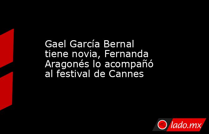 Gael García Bernal tiene novia, Fernanda Aragonés lo acompañó al festival de Cannes. Noticias en tiempo real