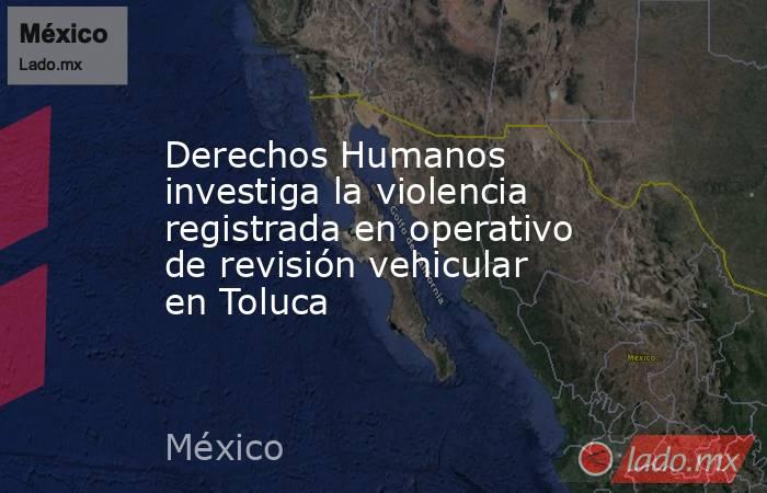 Derechos Humanos investiga la violencia registrada en operativo de revisión vehicular en Toluca. Noticias en tiempo real