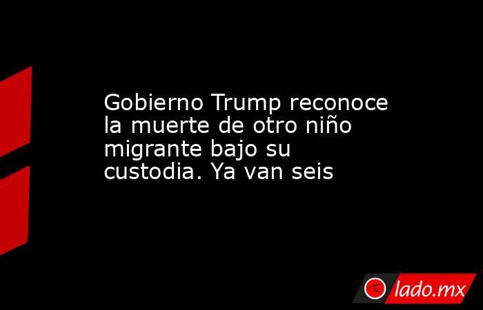 Gobierno Trump reconoce la muerte de otro niño migrante bajo su custodia. Ya van seis. Noticias en tiempo real