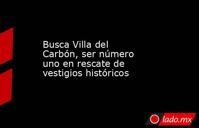 Busca Villa del Carbón, ser número uno en rescate de vestigios históricos. Noticias en tiempo real