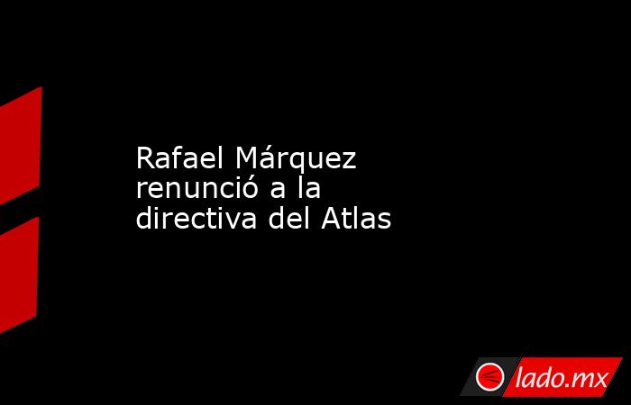 Rafael Márquez renunció a la directiva del Atlas. Noticias en tiempo real