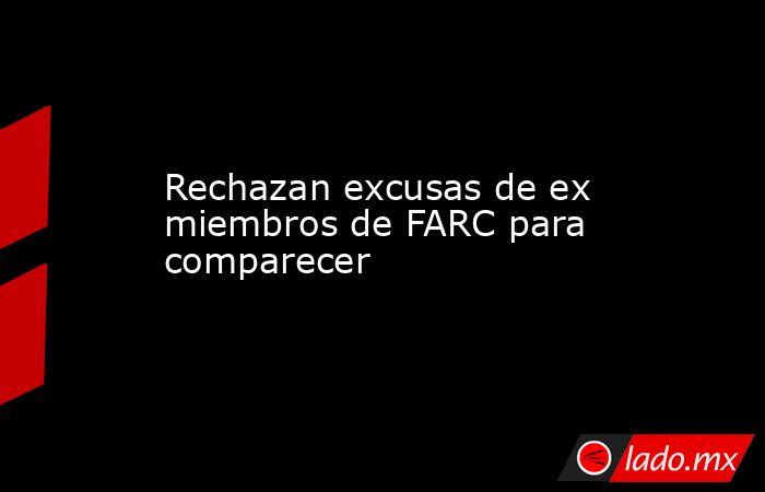 Rechazan excusas de ex miembros de FARC para comparecer. Noticias en tiempo real