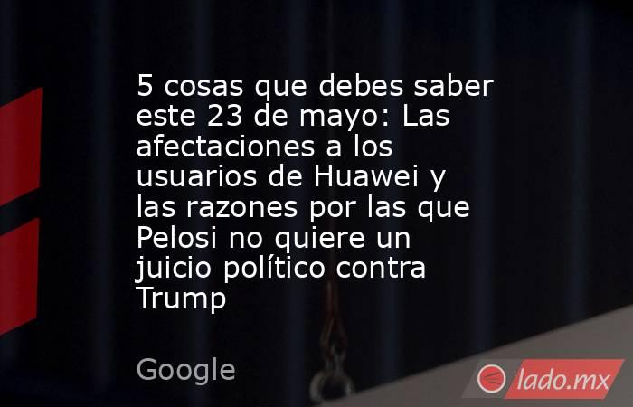 5 cosas que debes saber este 23 de mayo: Las afectaciones a los usuarios de Huawei y las razones por las que Pelosi no quiere un juicio político contra Trump. Noticias en tiempo real