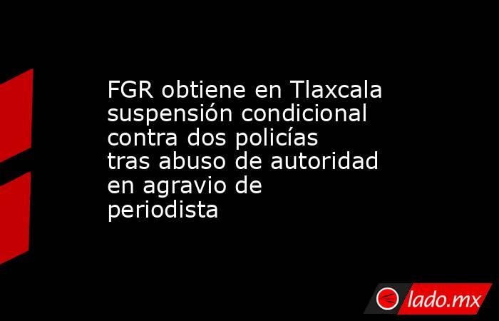 FGR obtiene en Tlaxcala suspensión condicional contra dos policías tras abuso de autoridad en agravio de periodista. Noticias en tiempo real