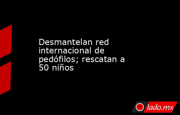 Desmantelan red internacional de pedófilos; rescatan a 50 niños. Noticias en tiempo real
