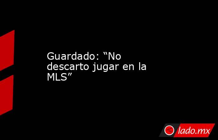 Guardado: “No descarto jugar en la MLS”. Noticias en tiempo real