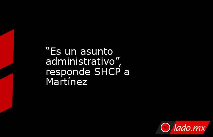 “Es un asunto administrativo”, responde SHCP a Martínez. Noticias en tiempo real