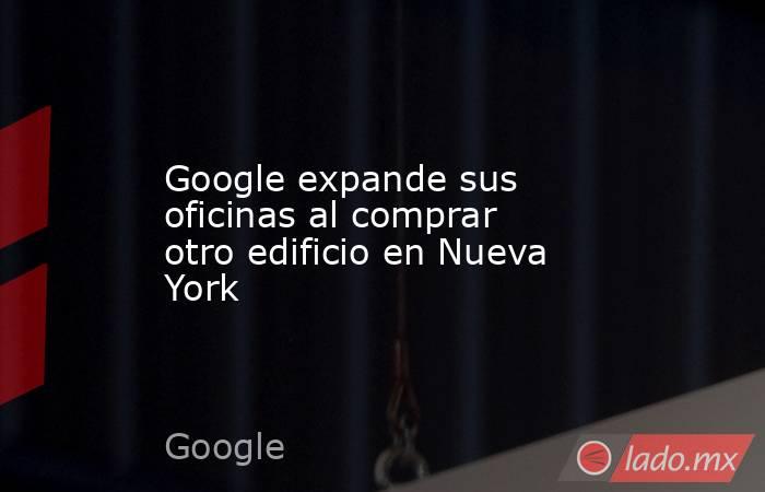 Google expande sus oficinas al comprar otro edificio en Nueva York. Noticias en tiempo real