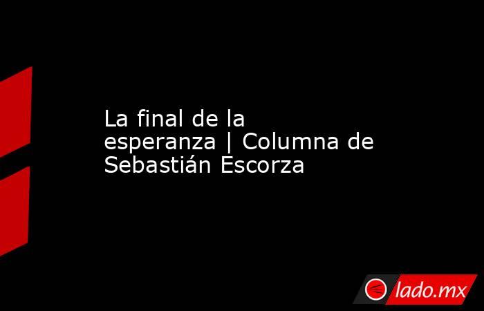 La final de la esperanza | Columna de Sebastián Escorza. Noticias en tiempo real