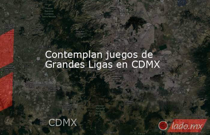 Contemplan juegos de Grandes Ligas en CDMX. Noticias en tiempo real