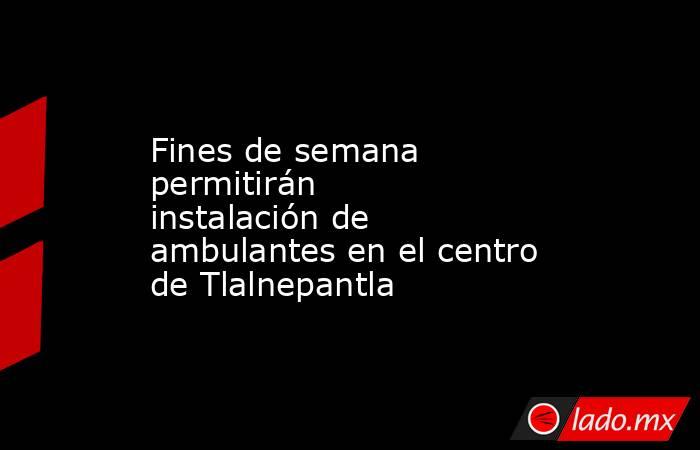 Fines de semana permitirán instalación de ambulantes en el centro de Tlalnepantla. Noticias en tiempo real