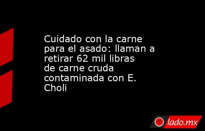 Cuidado con la carne para el asado: llaman a retirar 62 mil libras de carne cruda contaminada con E. Choli. Noticias en tiempo real