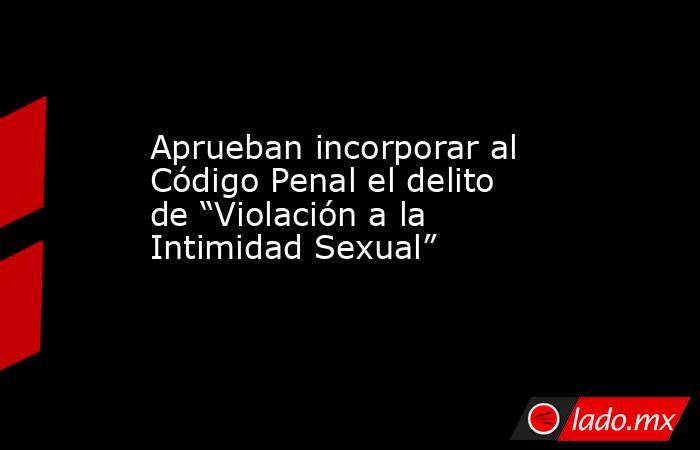 Aprueban incorporar al Código Penal el delito de “Violación a la Intimidad Sexual”. Noticias en tiempo real