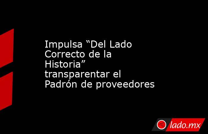 Impulsa “Del Lado Correcto de la Historia” transparentar el Padrón de proveedores. Noticias en tiempo real