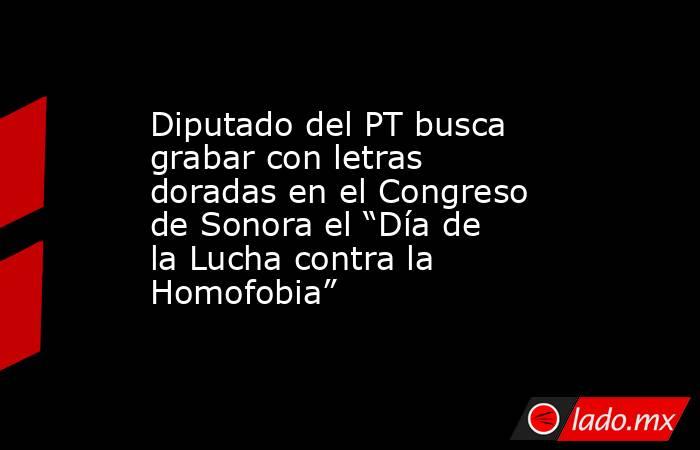 Diputado del PT busca grabar con letras doradas en el Congreso de Sonora el “Día de la Lucha contra la Homofobia”. Noticias en tiempo real