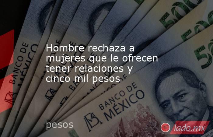 Hombre rechaza a mujeres que le ofrecen tener relaciones y cinco mil pesos. Noticias en tiempo real