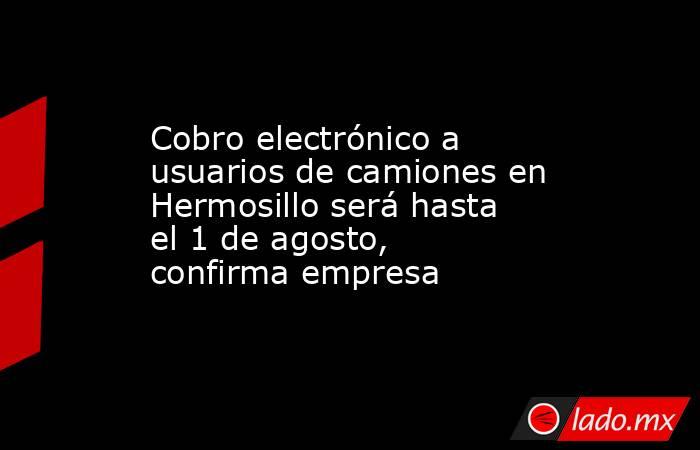 Cobro electrónico a usuarios de camiones en Hermosillo será hasta el 1 de agosto, confirma empresa. Noticias en tiempo real