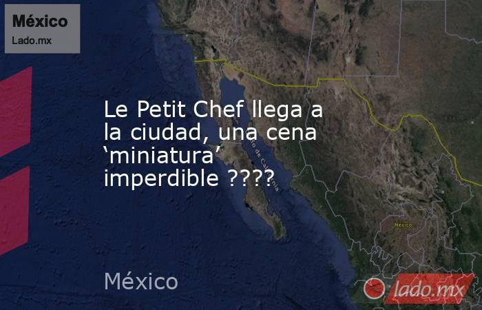 Le Petit Chef llega a la ciudad, una cena ‘miniatura’ imperdible ????. Noticias en tiempo real