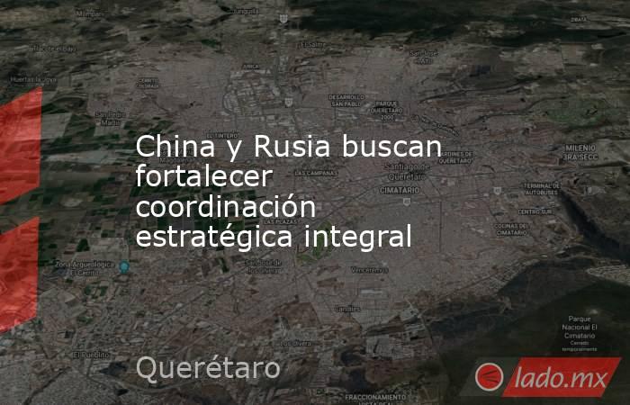 China y Rusia buscan fortalecer coordinación estratégica integral. Noticias en tiempo real