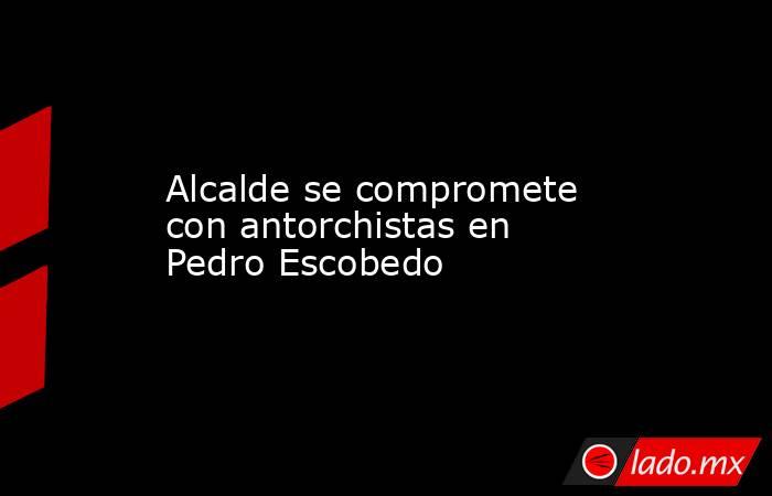 Alcalde se compromete con antorchistas en Pedro Escobedo. Noticias en tiempo real