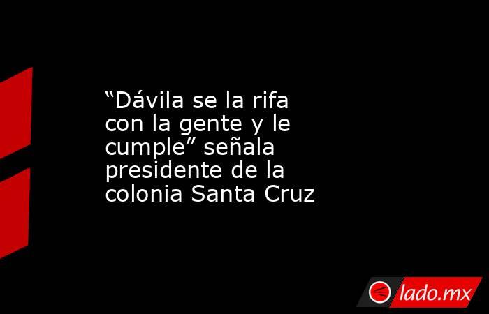 “Dávila se la rifa con la gente y le cumple” señala presidente de la colonia Santa Cruz. Noticias en tiempo real