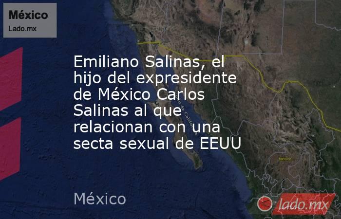 Emiliano Salinas, el hijo del expresidente de México Carlos Salinas al que relacionan con una secta sexual de EEUU. Noticias en tiempo real