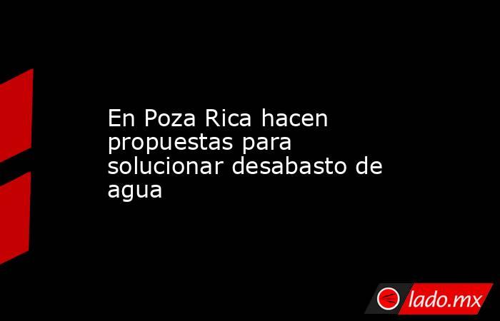 En Poza Rica hacen propuestas para solucionar desabasto de agua. Noticias en tiempo real