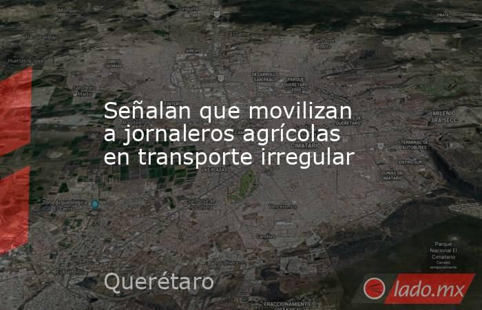 Señalan que movilizan a jornaleros agrícolas en transporte irregular. Noticias en tiempo real