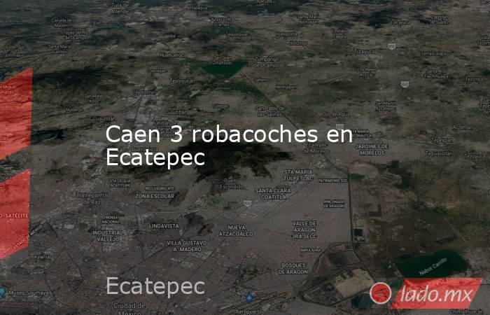 Caen 3 robacoches en Ecatepec. Noticias en tiempo real