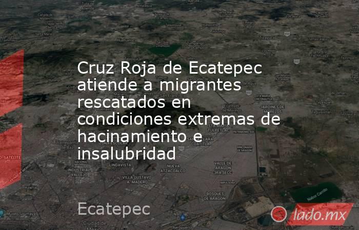 Cruz Roja de Ecatepec atiende a migrantes rescatados en condiciones extremas de hacinamiento e insalubridad. Noticias en tiempo real