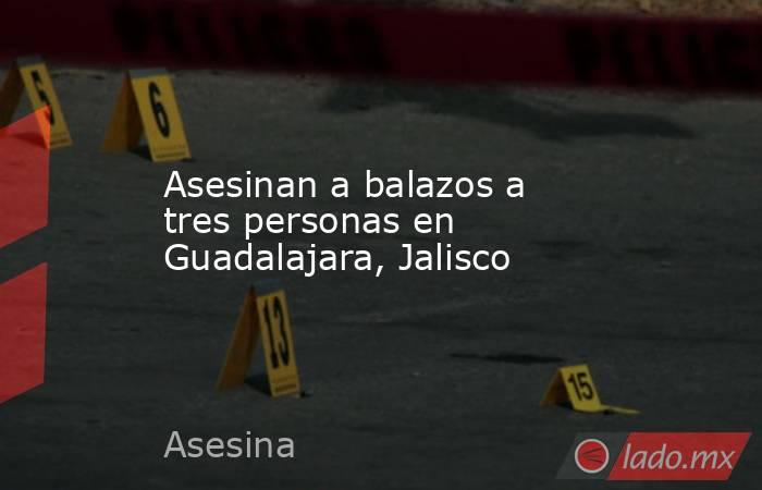 Asesinan a balazos a tres personas en Guadalajara, Jalisco. Noticias en tiempo real