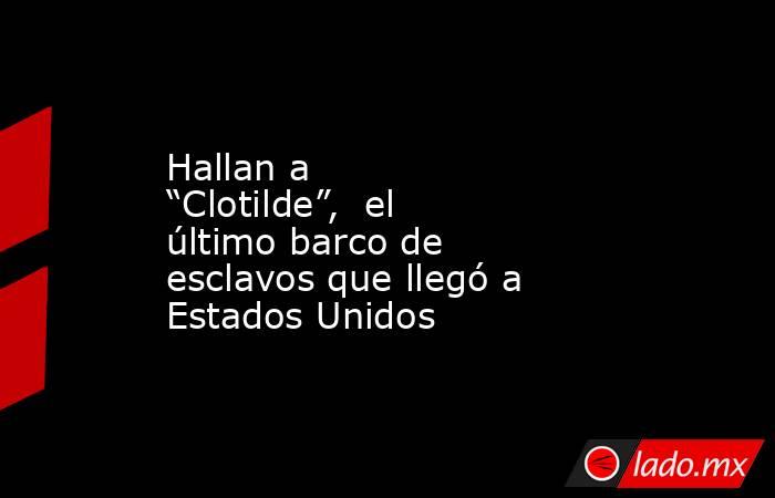 Hallan a “Clotilde”,  el último barco de esclavos que llegó a Estados Unidos. Noticias en tiempo real