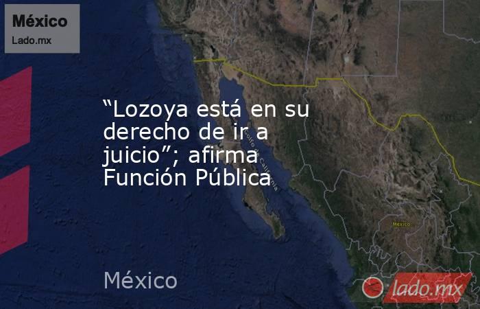 “Lozoya está en su derecho de ir a juicio”; afirma Función Pública. Noticias en tiempo real