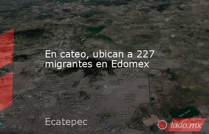 En cateo, ubican a 227 migrantes en Edomex. Noticias en tiempo real