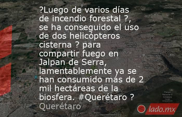 ?Luego de varios días de incendio forestal ?, se ha conseguido el uso de dos helicópteros cisterna ? para compartir fuego en Jalpan de Serra, lamentablemente ya se han consumido más de 2 mil hectáreas de la biosfera. #Querétaro ?. Noticias en tiempo real