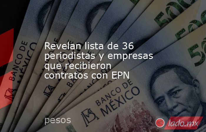 Revelan lista de 36 periodistas y empresas que recibieron contratos con EPN. Noticias en tiempo real